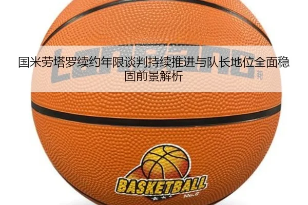国米劳塔罗续约年限谈判持续推进与队长地位全面稳固前景解析