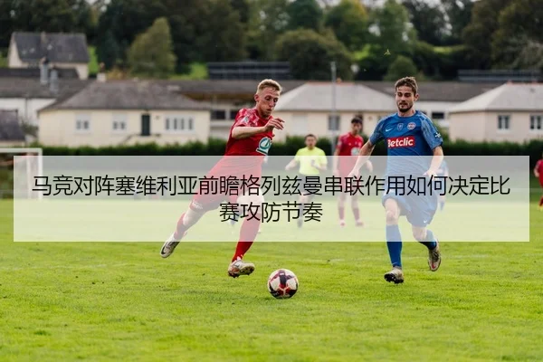 马竞对阵塞维利亚前瞻格列兹曼串联作用如何决定比赛攻防节奏 - pg